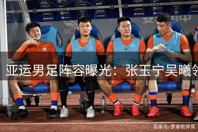 亚运男足阵容曝光：张玉宁吴曦领衔三线补强 死亡之组突围战打响