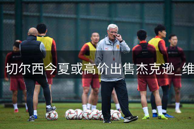 切尔西今夏或高价出售杰克逊 维拉领衔多队展开争夺