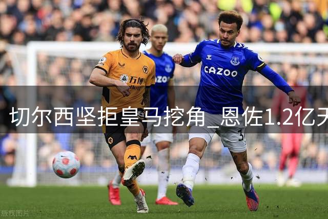 切尔西坚拒皇马挖角 恩佐1.2亿天价背后的博弈内幕