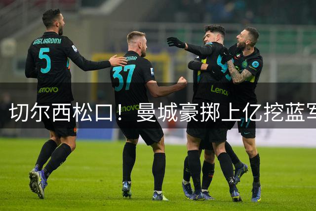 切尔西松口！曼城豪掷上亿挖蓝军王牌，主帅旧部重聚在即