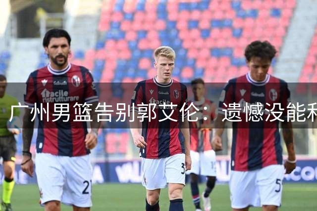广州男篮告别郭艾伦：遗憾没能和你一起走得更远