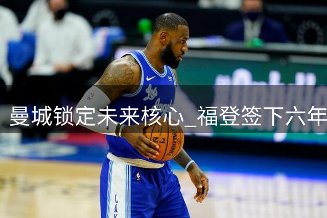 曼城锁定未来核心 福登签下六年长约续写蓝月传奇