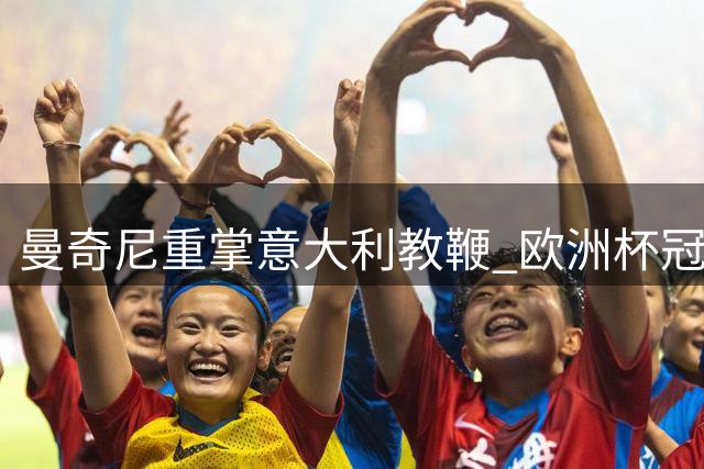 曼奇尼重掌意大利教鞭 欧洲杯冠军教头能否再创奇迹