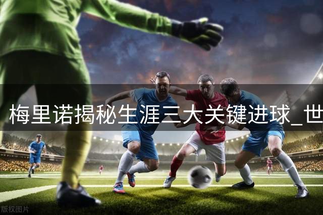 梅里诺揭秘生涯三大关键进球 世界杯英雄剑指欧冠王座