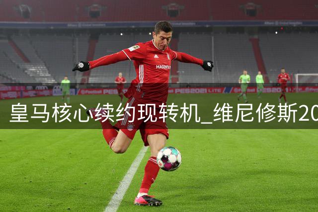 皇马核心续约现转机 维尼修斯2000万欧年薪谈判下周重启