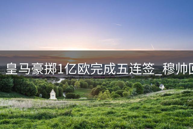 皇马豪掷1亿欧完成五连签 穆帅回归引爆夏窗转会潮