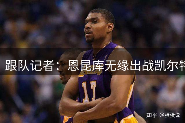 跟队记者：恩昆库无缘出战凯尔特人；埃斯图皮尼安会留下训练
