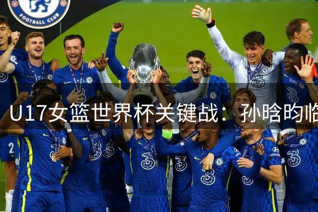 U17女篮世界杯关键战：孙晗昀临危受命能否上演逆转好戏